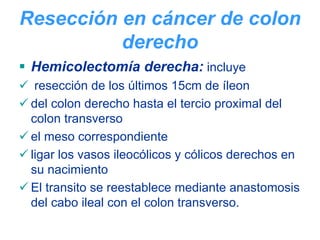 Resección en cáncer de colon
          derecho
 Hemicolectomía derecha: incluye
  resección de los últimos 15cm de íleon
 del colon derecho hasta el tercio proximal del
 colon transverso
 el meso correspondiente
 ligar los vasos ileocólicos y cólicos derechos en
 su nacimiento
 El transito se reestablece mediante anastomosis
 del cabo ileal con el colon transverso.
 