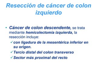 Resección de cáncer de colon
         izquierdo

• Cáncer de colon descendente, se trata
 mediante hemicolectomía izquierda, la
 resección incluye:
   con ligadura de la mesentérica inferior en
   su origen.
   Tercio distal del colon transverso
   Sector más proximal del recto
 