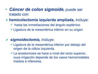 • Cáncer de colon sigmoide, puede ser
 tratado con:
 hemicolectomía izquierda ampliada, incluye:
   hasta las inmediaciones del ángulo esplénico
   Ligadura de la mesentérica inferior en su origen


  sigmoidectomía, incluye:
   Ligadura de la mesentérica inferior por debajo del
   origen de la cólica izquierda.
   La anastomosis se hace a nivel del recto superior,
   cuya irrigación depende de los vasos hemorroidales
   medios e inferiores.
 