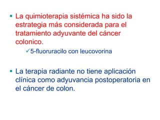 La quimioterapia sistémica ha sido la
estrategia más considerada para el
tratamiento adyuvante del cáncer
colonico.
    5-fluoruracilo con leucovorina


La terapia radiante no tiene aplicación
clínica como adyuvancia postoperatoria en
el cáncer de colon.
 