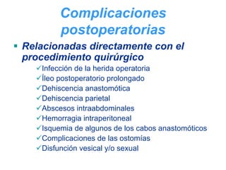 Complicaciones
        postoperatorias
Relacionadas directamente con el
procedimiento quirúrgico
   Infección de la herida operatoria
   Íleo postoperatorio prolongado
   Dehiscencia anastomótica
   Dehiscencia parietal
   Abscesos intraabdominales
   Hemorragia intraperitoneal
   Isquemia de algunos de los cabos anastomóticos
   Complicaciones de las ostomías
   Disfunción vesical y/o sexual
 