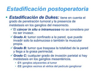 Estadificación postoperatoria
Estadificación de Dukes: tiene en cuenta el
grado de penetración tumoral y la presencia de
metástasis en los ganglios del mesorrecto.
   El cáncer in situ o intramucoso no se considera por
   no ser invasor.
   Grado A: tumor confinado a la pared, que puede
   invadir solo la submucosa o también la muscular
   propia.
   Grado B: tumor que traspasa la totalidad de la pared
   y llega a la grasa perirrectal.
   Grado C: cualquier grado de invasión parietal si hay
   metástasis en los ganglios mesentéricos.
    • C1: ganglios adyacentes al tumor
    • C2: ganglios vecinos al vértice del pedículo ganglionar
 