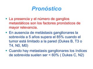 Pronóstico
La presencia y el número de ganglios
metastáticos son los factores pronósticos de
mayor relevancia.
En ausencia de metástasis ganglionares la
sobrevida a 5 años supera el 85% cuando el
tumor está limitado a la pared (Dukes B, T3 o
T4, N0, M0)
Cuando hay metastasis ganglionares los índices
de sobrevida suelen ser < 60% ( Dukes C, N2)
 