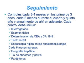 Seguimiento
Controles cada 3-4 meses en los primeros 3
años, cada 6 meses durante el cuarto y quinto
año y anualmente de ahí en adelante. Cada
control debe incluir:
 Interrogatorio
 Examen físico
 Determinación de CEA y CA 19-9
 Tacto rectal
 Endoscopia rígida en las anastomosis bajas
Cada 6 meses agregar:
 Ecografía hepática
 TC de abdomen y pelvis
 Rx de tórax
 