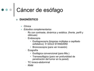 Cáncer de esófago
 DIAGNÓSTICO

   Clínica
   Estudios complementarios
    • Rx con contraste, dinámica y estática. (frente, perfil y
       oblicuas)
    • Endoscopía
         • Esofagoscopía (biopsias múltiples o cepillado
            exfoliativo) GOLD STANDARD
         • Broncoscopía (para ver invasión)
    • Ecografía
         • Esofágica convencional (para Mts.)
         • Transesofágica (para ver profundidad de
            penetración del tumor en la pared)
    • TC toraco-abdominal
    • RNM
 