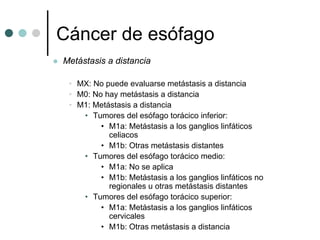 Cáncer de esófago
Metástasis a distancia

 • MX: No puede evaluarse metástasis a distancia
 • M0: No hay metástasis a distancia
 • M1: Metástasis a distancia
    • Tumores del esófago torácico inferior:
         • M1a: Metástasis a los ganglios linfáticos
           celiacos
         • M1b: Otras metástasis distantes
    • Tumores del esófago torácico medio:
         • M1a: No se aplica
         • M1b: Metástasis a los ganglios linfáticos no
           regionales u otras metástasis distantes
    • Tumores del esófago torácico superior:
         • M1a: Metástasis a los ganglios linfáticos
           cervicales
         • M1b: Otras metástasis a distancia
 