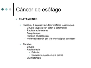 Cáncer de esófago
 TRATAMIENTO

   Paliativo  para aliviar: dolor,disfagia y aspiración.
    • Cirugía (bypass con cólon o estómago)
    • Radioterapia externa
    • Braquiterapia
    • Prótesis endoscópica
    • Permeabilización por vía endoscópica con láser

   Curativo
    • Cirugía
    • Radioterapia
         • Paliativo
         • Complemento de cirugía previa
    • Quimioterapia
 