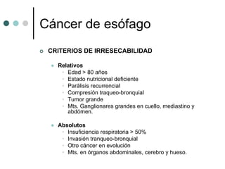 Cáncer de esófago
 CRITERIOS DE IRRESECABILIDAD

   Relativos
    • Edad > 80 años
    • Estado nutricional deficiente
    • Parálisis recurrencial
    • Compresión traqueo-bronquial
    • Tumor grande
    • Mts. Ganglionares grandes en cuello, mediastino y
      abdómen.

   Absolutos
    • Insuficiencia respiratoria > 50%
    • Invasión tranqueo-bronquial
    • Otro cáncer en evolución
    • Mts. en órganos abdominales, cerebro y hueso.
 