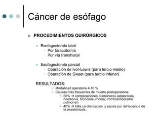 Cáncer de esófago
 PROCEDIMIENTOS QUIRÚRGICOS

   Esofagectomía total
    • Por toracotomía
    • Por vía transhiatal

   Esofagectomía parcial
    • Operación de Ivor-Lewis (para tercio medio)
    • Operación de Sweet (para tercio inferior)

 RESULTADOS:
         • Mortalidad operatoria 4-10 %
         • Causas más frecuentes de muerte postoperatoria:
             • 60%      complicaciones pulmonares (atelectasia,
                neumonía, bronconeumonía, tromboembolismo
                pulmonar)
             • 40%      falla cardiovascular y sepsis por dehiscencia de
                la anastomosis.
 