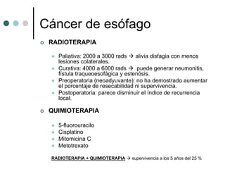 Cáncer de esófago
 RADIOTERAPIA

   Paliativa: 2000 a 3000 rads    alivia disfagia con menos
   lesiones colaterales.
   Curativa: 4000 a 6000 rads      puede generar neumonitis,
   fístula traqueoesofágica y estenósis.
   Preoperatoria (neoadyuvante): no ha demostrado aumentar
   el porcentaje de resecabilidad ni supervivencia.
   Postoperatoria: parece disminuir el índice de recurrencia
   local.

 QUIMIOTERAPIA

   5-fluorouracilo
   Cisplatino
   Mitomicina C
   Metotrexato

 RADIOTERAPIA + QUIMIOTERAPIA   supervivencia a los 5 años del 25 %
 