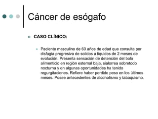 Cáncer de esógafo
 CASO CLÍNICO:

   Paciente masculino de 60 años de edad que consulta por
   disfagia progresiva de solidos a liquidos de 2 meses de
   evolución. Presenta sensación de detención del bolo
   alimenticio en región esternal baja, sialorrea sobretodo
   nocturna y en algunas oportunidades ha tenido
   regurgitaciones. Refiere haber perdido peso en los últimos
   meses. Posee antecedentes de alcoholismo y tabaquismo.
 