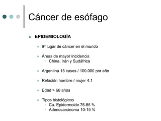 Cáncer de esófago
 EPIDEMIOLOGÍA

   9º lugar de cáncer en el mundo

   Áreas de mayor incidencia
    • China, Irán y Sudáfrica

   Argentina 15 casos / 100.000 por año

   Relación hombre / mujer 4:1

   Edad > 60 años

   Tipos histológicos
     • Ca. Epidermoide 75-85 %
     • Adenocarcinoma 10-15 %
 