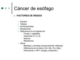Cáncer de esófago
 FACTORES DE RIESGO

   Alcohol
   Tabáco
   N-nitrosamidas
   Micotoxínas
   Deficiencia en la ingesta de:
    • Frutas y vegetales
    • Vitaminas A, C y E
    • Niacina
    • Riboflavina
   Otros:
    • Bebidas y comidas excesivamente calientes
    • Deficiencia en la tierra ( Zn, Mo, Fe y Mg )
    • Infecciones ( HPV, hongos, bacterias )
 