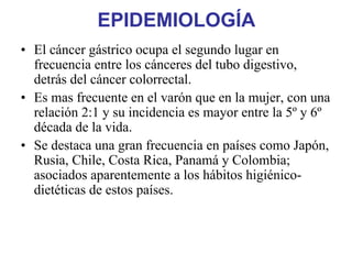 EPIDEMIOLOGÍA
• El cáncer gástrico ocupa el segundo lugar en
  frecuencia entre los cánceres del tubo digestivo,
  detrás del cáncer colorrectal.
• Es mas frecuente en el varón que en la mujer, con una
  relación 2:1 y su incidencia es mayor entre la 5º y 6º
  década de la vida.
• Se destaca una gran frecuencia en países como Japón,
  Rusia, Chile, Costa Rica, Panamá y Colombia;
  asociados aparentemente a los hábitos higiénico-
  dietéticas de estos países.
 