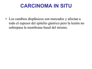 CARCINOMA IN SITU

• Los cambios displásicos son marcados y afectan a
  todo el espesor del epitelio gástrico pero la lesión no
  sobrepasa la membrana basal del mismo.
 