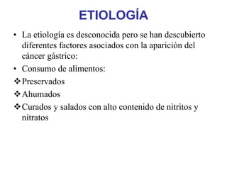 ETIOLOGÍA
• La etiología es desconocida pero se han descubierto
  diferentes factores asociados con la aparición del
  cáncer gástrico:
• Consumo de alimentos:
  Preservados
  Ahumados
  Curados y salados con alto contenido de nitritos y
  nitratos
 