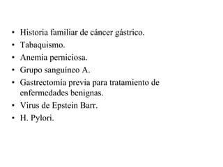 • Historia familiar de cáncer gástrico.
• Tabaquismo.
• Anemia perniciosa.
• Grupo sanguíneo A.
• Gastrectomía previa para tratamiento de
  enfermedades benignas.
• Virus de Epstein Barr.
• H. Pylori.
 