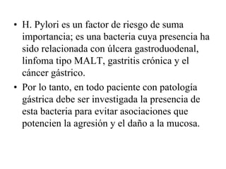 • H. Pylori es un factor de riesgo de suma
  importancia; es una bacteria cuya presencia ha
  sido relacionada con úlcera gastroduodenal,
  linfoma tipo MALT, gastritis crónica y el
  cáncer gástrico.
• Por lo tanto, en todo paciente con patología
  gástrica debe ser investigada la presencia de
  esta bacteria para evitar asociaciones que
  potencien la agresión y el daño a la mucosa.
 