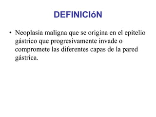 DEFINICIóN
• Neoplasia maligna que se origina en el epitelio
  gástrico que progresivamente invade o
  compromete las diferentes capas de la pared
  gástrica.
 