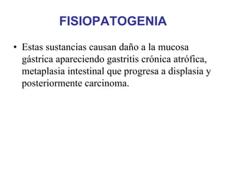FISIOPATOGENIA
• Estas sustancias causan daño a la mucosa
  gástrica apareciendo gastritis crónica atrófica,
  metaplasia intestinal que progresa a displasia y
  posteriormente carcinoma.
 