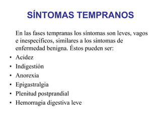 SÍNTOMAS TEMPRANOS
    En las fases tempranas los síntomas son leves, vagos
    e inespecíficos, similares a los síntomas de
    enfermedad benigna. Éstos pueden ser:
•   Acidez
•   Indigestión
•   Anorexia
•   Epigastralgia
•   Plenitud postprandial
•   Hemorragia digestiva leve
 