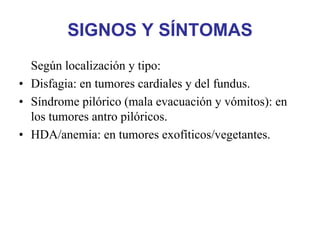 SIGNOS Y SÍNTOMAS
  Según localización y tipo:
• Disfagia: en tumores cardiales y del fundus.
• Síndrome pilórico (mala evacuación y vómitos): en
  los tumores antro pilóricos.
• HDA/anemia: en tumores exofíticos/vegetantes.
 
