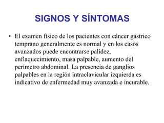 SIGNOS Y SÍNTOMAS
• El examen físico de los pacientes con cáncer gástrico
  temprano generalmente es normal y en los casos
  avanzados puede encontrarse palidez,
  enflaquecimiento, masa palpable, aumento del
  perímetro abdominal. La presencia de ganglios
  palpables en la región intraclavicular izquierda es
  indicativo de enfermedad muy avanzada e incurable.
 