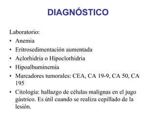 DIAGNÓSTICO

Laboratorio:
• Anemia
• Eritrosedimentación aumentada
• Aclorhidria o Hipoclorhidria
• Hipoalbuminemia
• Marcadores tumorales: CEA, CA 19-9, CA 50, CA
  195
• Citología: hallazgo de células malignas en el jugo
  gástrico. Es útil cuando se realiza cepillado de la
  lesión.
 