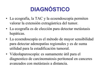DIAGNÓSTICO
• La ecografía, la TAC y la ecoendoscopía permiten
  valorar la extensión extragástrica del tumor.
• La ecografía es de elección para detectar metástasis
  hepáticas.
• La ecoendoscopía es el método de mayor sensibilidad
  para detectar adenopatías regionales y es de suma
  utilidad para la estadificación tumoral.
• Videolaparoscopía: es sumamente útil para el
  diagnostico de carcinomatosis peritoneal en canceres
  avanzados con metástasis a distancia.
 