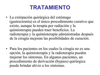 TRATAMIENTO
• La extirpación quirúrgica del estómago
  (gastrectomía) es el único procedimiento curativo que
  existe, aunque la terapia por radiación y la
  quimioterapia pueden traer beneficios. La
  radioterapia y la quimioterapia administradas después
  de la cirugía mejoran las posibilidades de curación.

• Para los pacientes en los cuales la cirugía no es una
  opción, la quimioterapia y la radioterapia pueden
  mejorar los síntomas. En algunos pacientes, un
  procedimiento de derivación (bypass) quirúrgica
  puede brindar alivio a los síntomas.
 