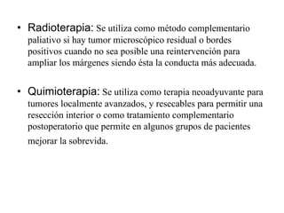 • Radioterapia: Se utiliza como método complementario
  paliativo si hay tumor microscópico residual o bordes
  positivos cuando no sea posible una reintervención para
  ampliar los márgenes siendo ésta la conducta más adecuada.


• Quimioterapia: Se utiliza como terapia neoadyuvante para
  tumores localmente avanzados, y resecables para permitir una
  resección interior o como tratamiento complementario
  postoperatorio que permite en algunos grupos de pacientes
  mejorar la sobrevida.
 