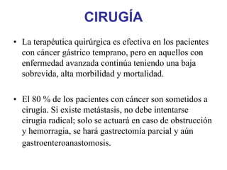 CIRUGÍA
• La terapéutica quirúrgica es efectiva en los pacientes
  con cáncer gástrico temprano, pero en aquellos con
  enfermedad avanzada continúa teniendo una baja
  sobrevida, alta morbilidad y mortalidad.

• El 80 % de los pacientes con cáncer son sometidos a
  cirugía. Si existe metástasis, no debe intentarse
  cirugía radical; solo se actuará en caso de obstrucción
  y hemorragia, se hará gastrectomía parcial y aún
  gastroenteroanastomosis.
 