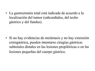 • La gastrectomía total está indicada de acuerdo a la
  localización del tumor (subcardiales, del techo
  gástrico y del fundus).



• Si no hay evidencias de metástasis y no hay extensión
  extragástrica, pueden intentarse cirugías gástricas
  subtotales distales en las lesiones prepilóricas o en las
  lesiones pequeñas del cuerpo gástrico.
 