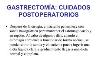 GASTRECTOMÍA: CUIDADOS
   POSTOPERATORIOS
• Después de la cirugía, el paciente permanece con
  sonda nasogástrica para mantener el estómago vacío y
  en reposo. Al cabo de algunos días, cuando el
  estómago comience a funcionar de forma normal, se
  puede retirar la sonda y el paciente puede ingerir una
  dieta líquida clara y gradualmente llegar a una dieta
  normal y completa.
 