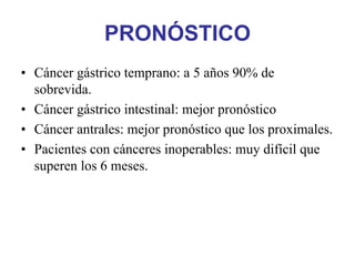 PRONÓSTICO
• Cáncer gástrico temprano: a 5 años 90% de
  sobrevida.
• Cáncer gástrico intestinal: mejor pronóstico
• Cáncer antrales: mejor pronóstico que los proximales.
• Pacientes con cánceres inoperables: muy difícil que
  superen los 6 meses.
 
