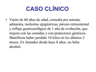 CASO CLÍNICO
• Varón de 60 años de edad, consulta por astenia,
  adinamia, molestias epigástricas, pirosis retroesternal
  y reflujo gastroesofágico de 1 año de evolución, que
  mejora con las comidas y con protectores gástricos.
  Manifiesta haber perdido 10 kilos en los últimos 2
  meses. Ex fumador desde hace 8 años, no bebe
  alcohol.
 