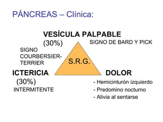 PÁNCREAS – Clínica:

        VESÍCULA PALPABLE
        (30%)      SIGNO DE BARD Y PICK
 SIGNO
 COURBERSIER-
 TERRIER        S.R.G.
ICTERICIA                    DOLOR
 (30%)                   - Hemicinturón izquierdo
INTERMITENTE             - Predomino nocturno
                         - Alivia al sentarse
 
