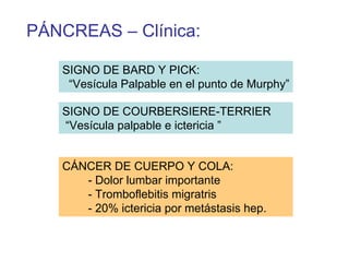 PÁNCREAS – Clínica:

   SIGNO DE BARD Y PICK:
    “Vesícula Palpable en el punto de Murphy”

   SIGNO DE COURBERSIERE-TERRIER
   “Vesícula palpable e ictericia ”


   CÁNCER DE CUERPO Y COLA:
      - Dolor lumbar importante
      - Tromboflebitis migratris
      - 20% ictericia por metástasis hep.
 