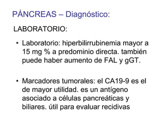PÁNCREAS – Diagnóstico:
LABORATORIO:
• Laboratorio: hiperbilirrubinemia mayor a
  15 mg % a predominio directa. también
  puede haber aumento de FAL y gGT.

• Marcadores tumorales: el CA19-9 es el
  de mayor utilidad. es un antígeno
  asociado a células pancreáticas y
  biliares. útil para evaluar recidivas
 