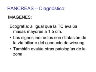 PÁNCREAS – Diagnóstico:
IMÁGENES:

Ecografía: al igual que la TC evalúa
  masas mayores a 1.5 cm.
• Los signos indirectos son dilatación de
  la vía biliar o del conducto de wirsung.
• También evalúa otras patologías de la
  zona
 