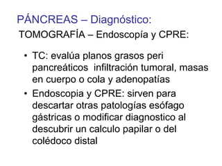 PÁNCREAS – Diagnóstico:
TOMOGRAFÍA – Endoscopía y CPRE:

 • TC: evalúa planos grasos peri
   pancreáticos infiltración tumoral, masas
   en cuerpo o cola y adenopatías
 • Endoscopia y CPRE: sirven para
   descartar otras patologías esófago
   gástricas o modificar diagnostico al
   descubrir un calculo papilar o del
   colédoco distal
 