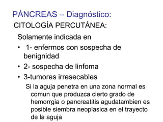 PÁNCREAS – Diagnóstico:
CITOLOGÍA PERCUTÁNEA:
 Solamente indicada en
 • 1- enfermos con sospecha de
   benignidad
 • 2- sospecha de linfoma
 • 3-tumores irresecables
   Si la aguja penetra en una zona normal es
     comun que produzca cierto grado de
     hemorrgia o pancreatitis agudatambien es
     posible siembra neoplasica en el trayecto
     de la aguja
 