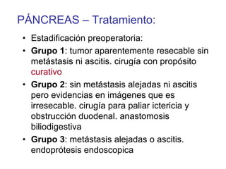 PÁNCREAS – Tratamiento:
• Estadificación preoperatoria:
• Grupo 1: tumor aparentemente resecable sin
  metástasis ni ascitis. cirugía con propósito
  curativo
• Grupo 2: sin metástasis alejadas ni ascitis
  pero evidencias en imágenes que es
  irresecable. cirugía para paliar ictericia y
  obstrucción duodenal. anastomosis
  biliodigestiva
• Grupo 3: metástasis alejadas o ascitis.
  endoprótesis endoscopica
 