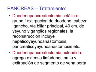 PÁNCREAS – Tratamiento:
• Duodenopancreatectomia cefálica:
  grupo 1extirpacion de duodeno, cabeza
  ,gancho, vía biliar principal, 40 cm. de
  yeyuno y ganglios regionales. la
  reconstrucción incluye
  hepaticoyeyunoanastomosis,
  pancreaticoyeyunoanastomosis etc.
• Duodenopancreatectomia extendida:
  agrega extensa linfadenectomia y
  extirpación de segmento de vena porta
 