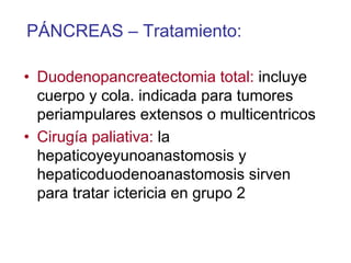 PÁNCREAS – Tratamiento:

• Duodenopancreatectomia total: incluye
  cuerpo y cola. indicada para tumores
  periampulares extensos o multicentricos
• Cirugía paliativa: la
  hepaticoyeyunoanastomosis y
  hepaticoduodenoanastomosis sirven
  para tratar ictericia en grupo 2
 