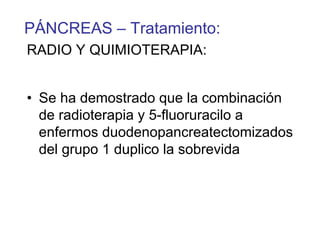 PÁNCREAS – Tratamiento:
RADIO Y QUIMIOTERAPIA:


• Se ha demostrado que la combinación
  de radioterapia y 5-fluoruracilo a
  enfermos duodenopancreatectomizados
  del grupo 1 duplico la sobrevida
 