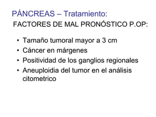 PÁNCREAS – Tratamiento:
FACTORES DE MAL PRONÓSTICO P.OP:

 •   Tamaño tumoral mayor a 3 cm
 •   Cáncer en márgenes
 •   Positividad de los ganglios regionales
 •   Aneuploidia del tumor en el análisis
     citometrico
 