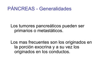 PÁNCREAS - Generalidades


 Los tumores pancreáticos pueden ser
   primarios o metastáticos.

 Los mas frecuentes son los originados en
   la porción exocrina y a su vez los
   originados en los conductos.
 