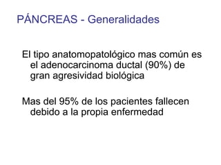 PÁNCREAS - Generalidades


El tipo anatomopatológico mas común es
  el adenocarcinoma ductal (90%) de
  gran agresividad biológica

Mas del 95% de los pacientes fallecen
 debido a la propia enfermedad
 