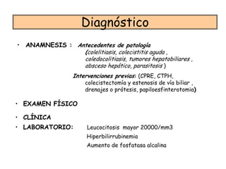 Diagnóstico
• ANAMNESIS : Antecedentes de patología
                (colelitiasis, colecistitis aguda ,
                coledocolitiasis, tumores hepatobiliares ,
                absceso hepático, parasitosis )
                  Intervenciones previas: (CPRE, CTPH,
                      colecistectomía y estenosis de vía biliar ,
                      drenajes o prótesis, papiloesfinterotomia)

• EXAMEN FÍSICO

• CLÍNICA
• LABORATORIO:         Leucocitosis mayor 20000/mm3
                       Hiperbilirrubinemia
                       Aumento de fosfatasa alcalina
 